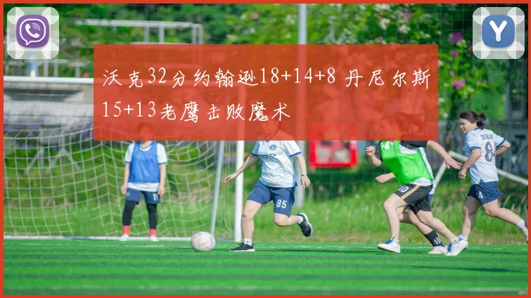 沃克32分约翰逊18+14+8 丹尼尔斯15+13老鹰击败魔术