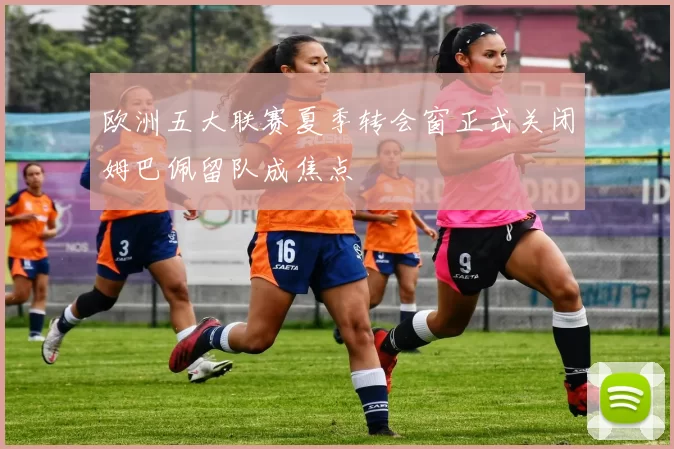 欧洲五大联赛夏季转会窗正式关闭姆巴佩留队成焦点