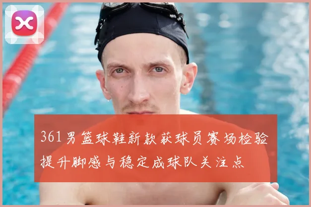 361男篮球鞋新款获球员赛场检验 提升脚感与稳定成球队关注点
