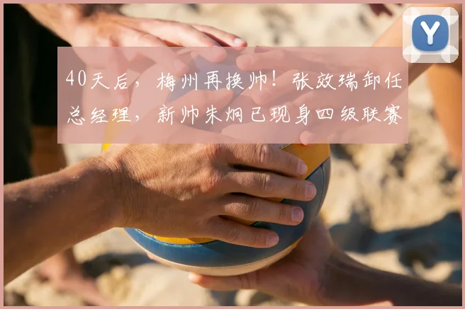 40天后，梅州再换帅！张效瑞卸任总经理，新帅朱炯已现身四级联赛