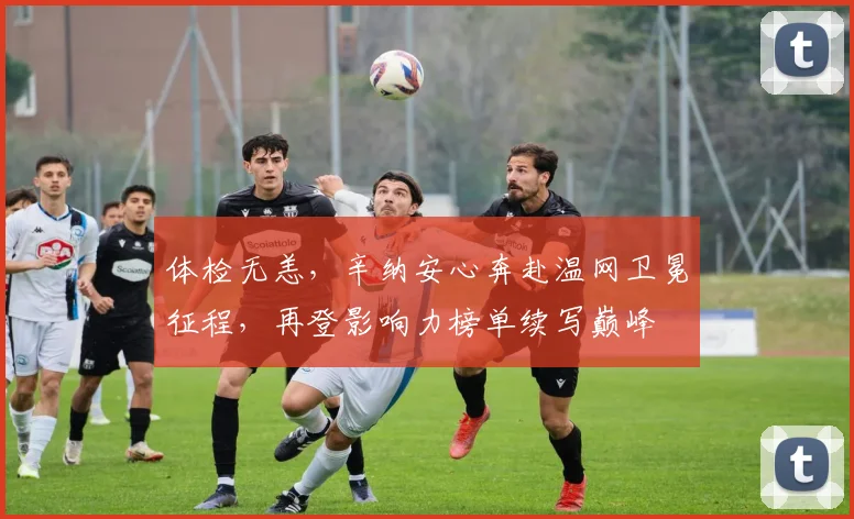 体检无恙,辛纳安心奔赴温网卫冕征程,再登影响力榜单续写巅峰