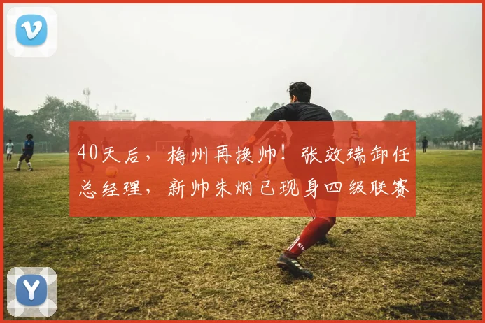 40天后,梅州再换帅!张效瑞卸任总经理,新帅朱炯已现身四级联赛