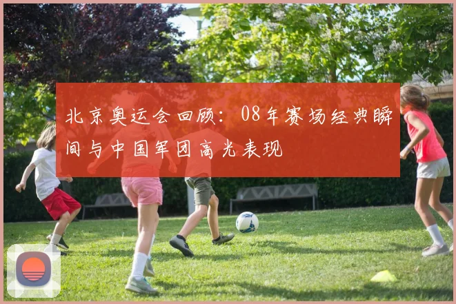 北京奥运会回顾:08年赛场经典瞬间与中国军团高光表现